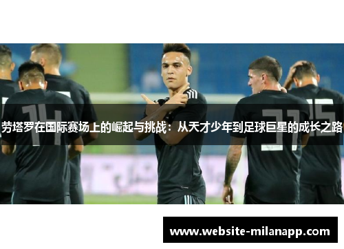 劳塔罗在国际赛场上的崛起与挑战:从天才少年到足球巨星的成长之路